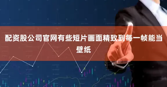配资股公司官网有些短片画面精致到每一帧能当壁纸