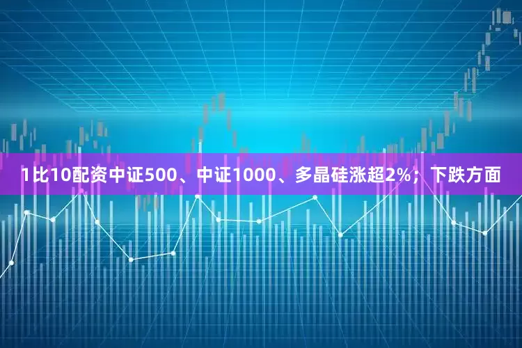 1比10配资中证500、中证1000、多晶硅涨超2%；下跌方面